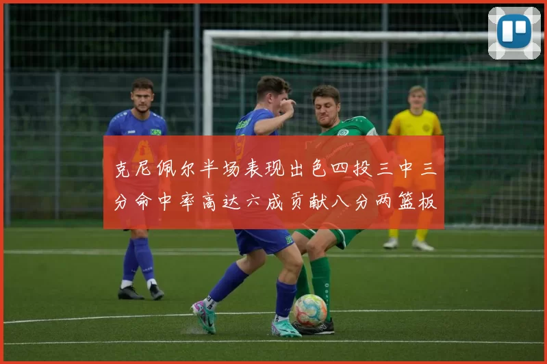 克尼佩尔半场表现出色四投三中三分命中率高达六成贡献八分两篮板