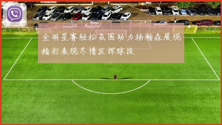全明星赛轻松氛围助力杨瀚森展现精彩表现尽情发挥球技