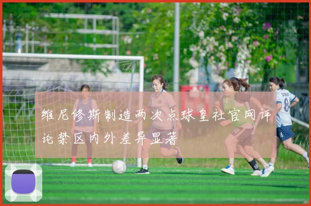 维尼修斯制造两次点球皇社官网评论禁区内外差异显著
