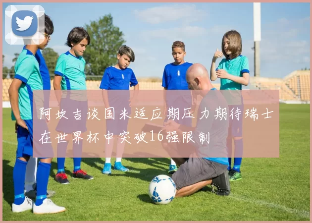 阿坎吉谈国米适应期压力期待瑞士在世界杯中突破16强限制