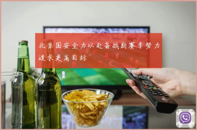 北京国安全力以赴备战新赛季努力追求更高目标