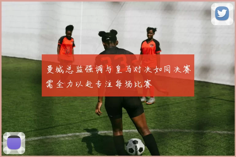 曼城总监强调与皇马对决如同决赛需全力以赴专注每场比赛