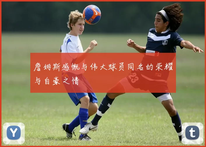 詹姆斯感慨与伟大球员同名的荣耀与自豪之情