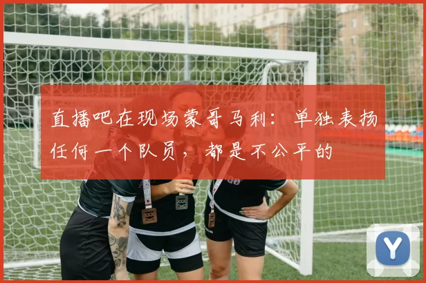 直播吧在现场蒙哥马利：单独表扬任何一个队员，都是不公平的