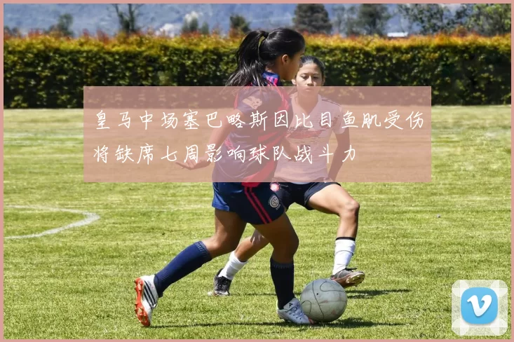 皇马中场塞巴略斯因比目鱼肌受伤将缺席七周影响球队战斗力