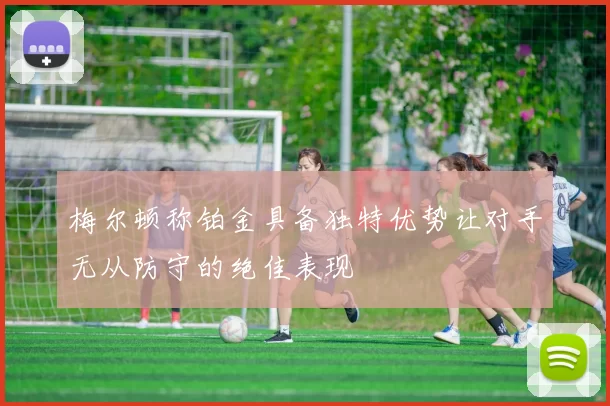 梅尔顿称铂金具备独特优势让对手无从防守的绝佳表现
