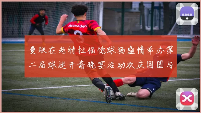 曼联在老特拉福德球场盛情举办第二届球迷开斋晚宴活动欢庆团圆与友谊