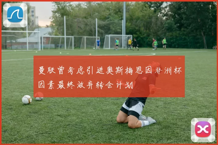 曼联曾考虑引进奥斯梅恩因非洲杯因素最终放弃转会计划