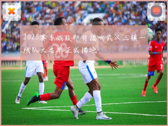 2026赛季战鼓即将擂响武汉三镇一线队大名单正式揭晓