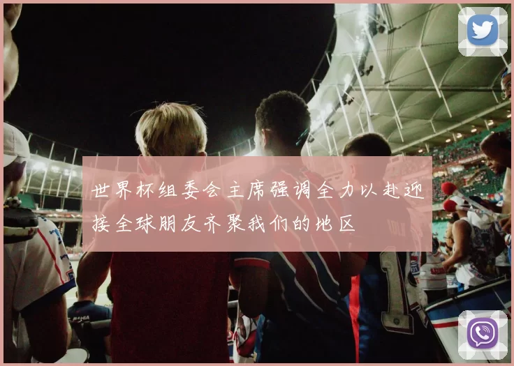 世界杯组委会主席强调全力以赴迎接全球朋友齐聚我们的地区
