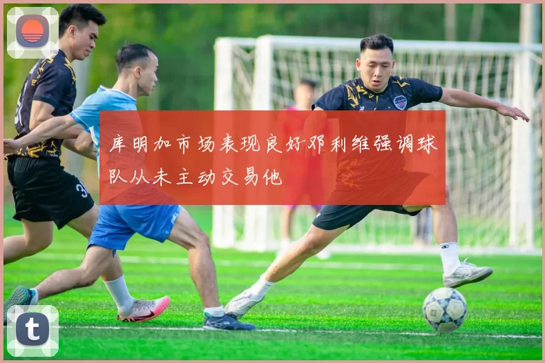 库明加市场表现良好邓利维强调球队从未主动交易他
