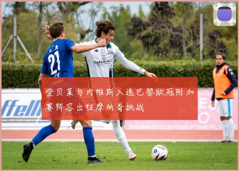 登贝莱与内维斯入选巴黎欧冠附加赛阵容出征摩纳哥挑战